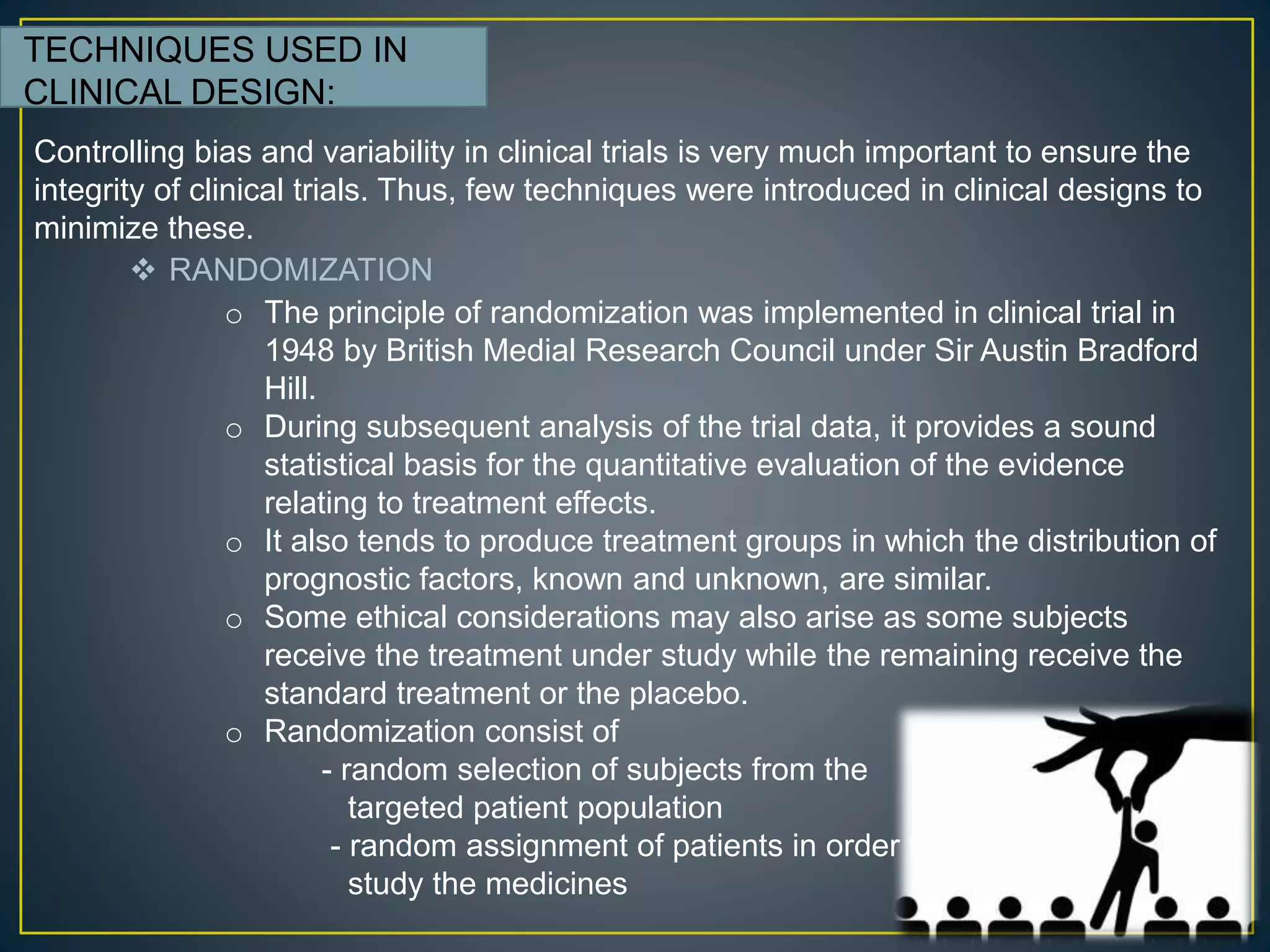 TECHNIQUES USED IN
CLINICAL DESIGN:
 RANDOMIZATION
Controlling bias and variability in clinical trials is very much important to ensure the
integrity of clinical trials. Thus, few techniques were introduced in clinical designs to
minimize these.
o The principle of randomization was implemented in clinical trial in
1948 by British Medial Research Council under Sir Austin Bradford
Hill.
o During subsequent analysis of the trial data, it provides a sound
statistical basis for the quantitative evaluation of the evidence
relating to treatment effects.
o It also tends to produce treatment groups in which the distribution of
prognostic factors, known and unknown, are similar.
o Some ethical considerations may also arise as some subjects
receive the treatment under study while the remaining receive the
standard treatment or the placebo.
o Randomization consist of
- random selection of subjects from the
targeted patient population
- random assignment of patients in order to
study the medicines
 