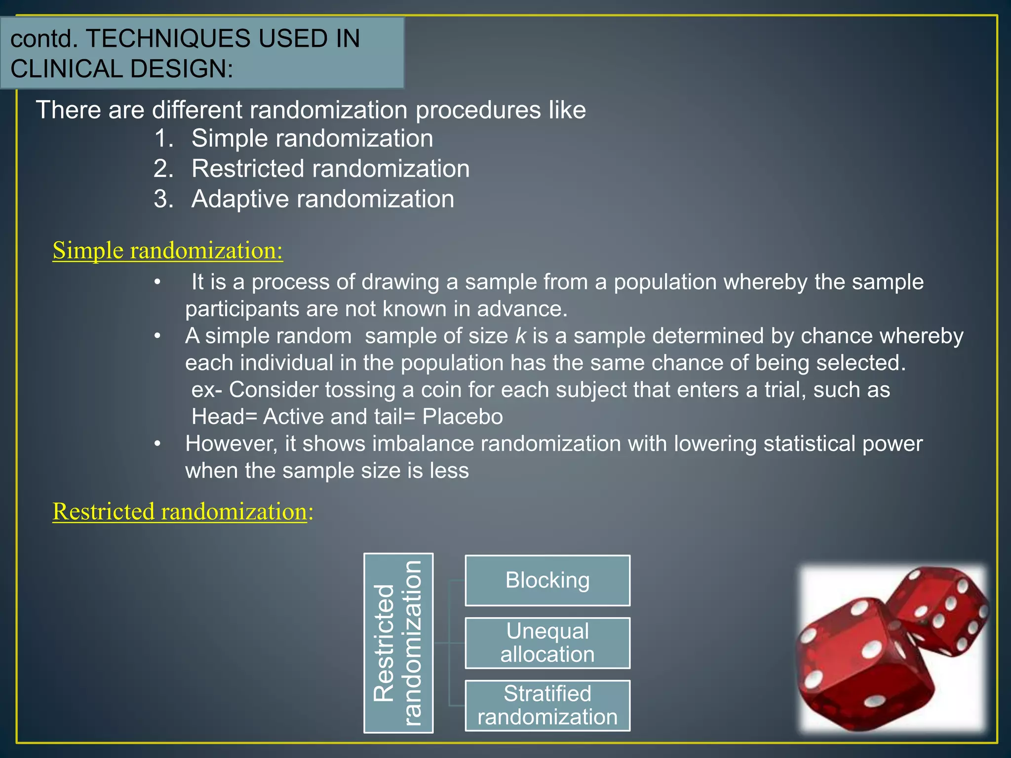 There are different randomization procedures like
1. Simple randomization
2. Restricted randomization
3. Adaptive randomization
Simple randomization:
• It is a process of drawing a sample from a population whereby the sample
participants are not known in advance.
• A simple random sample of size k is a sample determined by chance whereby
each individual in the population has the same chance of being selected.
ex- Consider tossing a coin for each subject that enters a trial, such as
Head= Active and tail= Placebo
• However, it shows imbalance randomization with lowering statistical power
when the sample size is less
Restricted randomization:
Restricted
randomization
Blocking
Unequal
allocation
Stratified
randomization
contd. TECHNIQUES USED IN
CLINICAL DESIGN:
 