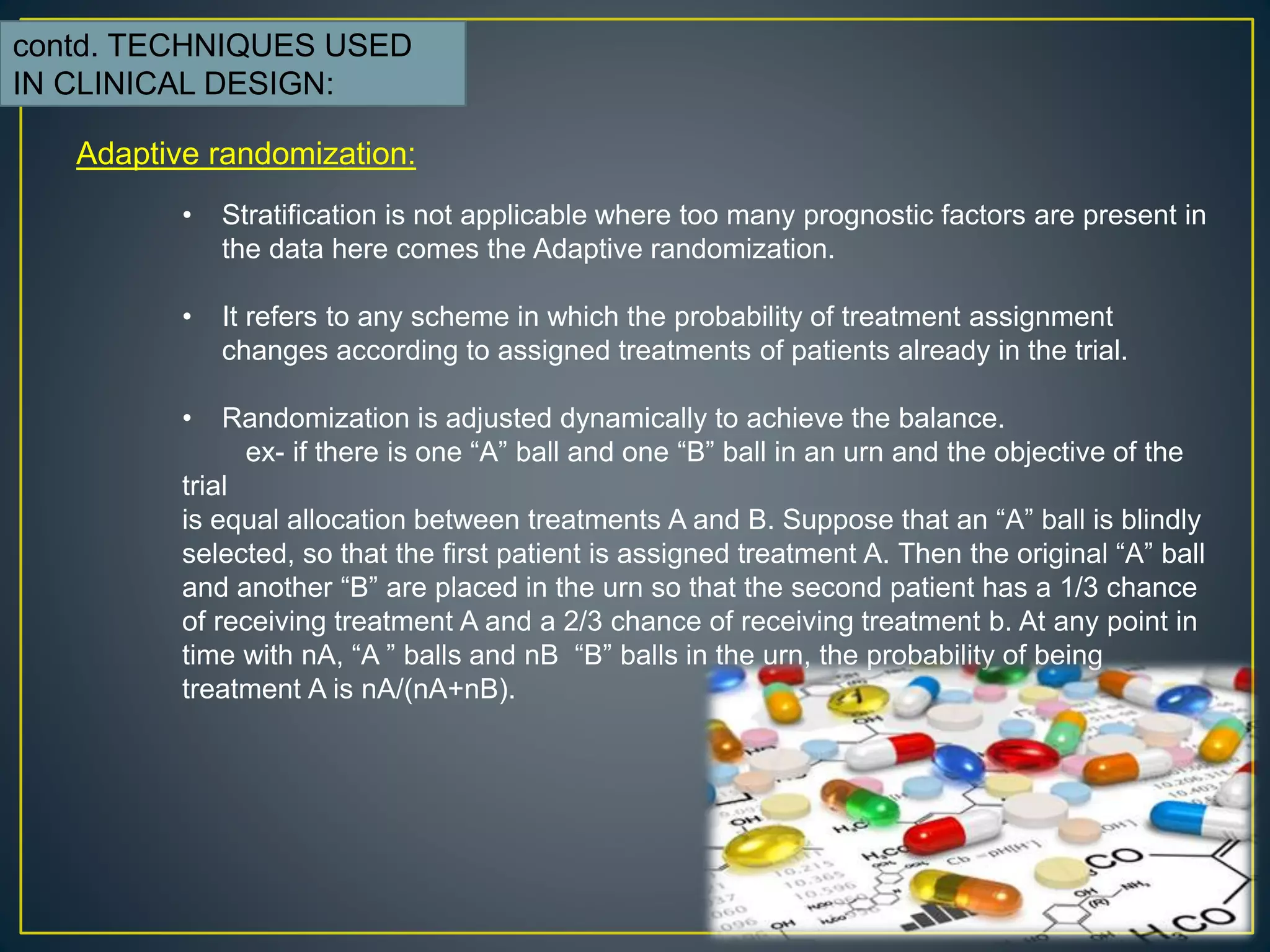 contd. TECHNIQUES USED
IN CLINICAL DESIGN:
Adaptive randomization:
• Stratification is not applicable where too many prognostic factors are present in
the data here comes the Adaptive randomization.
• It refers to any scheme in which the probability of treatment assignment
changes according to assigned treatments of patients already in the trial.
• Randomization is adjusted dynamically to achieve the balance.
ex- if there is one “A” ball and one “B” ball in an urn and the objective of the
trial
is equal allocation between treatments A and B. Suppose that an “A” ball is blindly
selected, so that the first patient is assigned treatment A. Then the original “A” ball
and another “B” are placed in the urn so that the second patient has a 1/3 chance
of receiving treatment A and a 2/3 chance of receiving treatment b. At any point in
time with nA, “A ” balls and nB “B” balls in the urn, the probability of being
treatment A is nA/(nA+nB).
 
