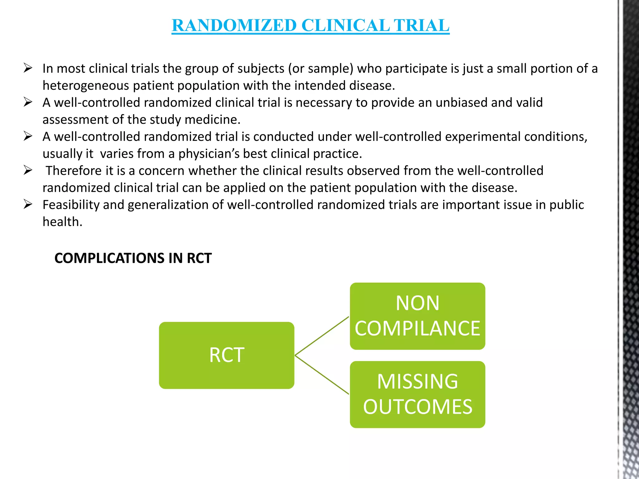 RANDOMIZED CLINICAL TRIAL
 In most clinical trials the group of subjects (or sample) who participate is just a small portion of a
heterogeneous patient population with the intended disease.
 A well-controlled randomized clinical trial is necessary to provide an unbiased and valid
assessment of the study medicine.
 A well-controlled randomized trial is conducted under well-controlled experimental conditions,
usually it varies from a physician’s best clinical practice.
 Therefore it is a concern whether the clinical results observed from the well-controlled
randomized clinical trial can be applied on the patient population with the disease.
 Feasibility and generalization of well-controlled randomized trials are important issue in public
health.
COMPLICATIONS IN RCT
RCT
NON
COMPILANCE
MISSING
OUTCOMES
 