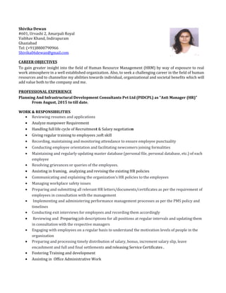 Shivika Dewan
#601, Urvashi 2, Amarpali Royal
Vaibhav Khand, Indirapuram
Ghaziabad
Tel: (+91)8800790966
Shivika06dewan@gmail.com
CAREER OBJECTIVES
To gain greater insight into the field of Human Resource Management (HRM) by way of exposure to real
work atmosphere in a well established organization. Also, to seek a challenging career in the field of human
resources and to channelize my abilities towards individual, organizational and societal benefits which will
add value both to the company and me.
PROFESSIONAL EXPERIENCE
Planning And Infrastructural Development Consultants Pvt Ltd (PIDCPL) as “Astt Manager (HR)”
From August, 2015 to till date.
WORK & RESPONSIBILITIES
• Reviewing resumes and applications
• Analyze manpower Requirement
• Handling full life cycle of Recruitment & Salary negotiation
• Giving regular training to employees ;soft skill
• Recording, maintaining and monitoring attendance to ensure employee punctuality
• Conducting employee orientation and facilitating newcomers joining formalities
• Maintaining and regularly updating master database (personal file, personal database, etc.) of each
employee
• Resolving grievances or queries of the employees.
• Assisting in framing, analyzing and revising the existing HR policies
• Communicating and explaining the organization's HR policies to the employees
• Managing workplace safety issues
• Preparing and submitting all relevant HR letters/documents/certificates as per the requirement of
employees in consultation with the management
• Implementing and administering performance management processes as per the PMS policy and
timelines
• Conducting exit interviews for employees and recording them accordingly
• Reviewing and Preparing job descriptions for all positions at regular intervals and updating them
in consultation with the respective managers
• Engaging with employees on a regular basis to understand the motivation levels of people in the
organization
• Preparing and processing timely distribution of salary, bonus, increment salary slip, leave
encashment and full and final settlements and releasing Service Certificates .
• Fostering Training and development
• Assisting in Office Administrative Work
 