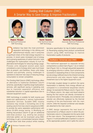 Petroleum Federation of India54
Rajeev Ranjan
Sr. Technical Professional
KBR Technology
Samir Saxena
Chief Technical Advisor
KBR Technology
Dividing Wall Column (DWC):
A Smarter Way to Save Energy & Improve Fractionation
Saranraj Pachayappan
Associate Technical Professional
KBR Technology
D
istillation has been the most prominent
separation technology in the refining and
petrochemical industry, and it consumes
a significant share of the total energy required in a
process. In recent years increased cost of energy
and a growing awareness of carbon foot print, have
challenged the hydrocarbon industry to hunt for
alternative technologies for reducing energy usage.
Process units designed several years back
considered a cost of energy which was much lower
than at present, and therefore, these units today
operate sub-optimally, posing challenges to
operators to discover new ways of reducing energy
consumption to remain competitive.
The Dividing Wall Column (DWC) technology offers
an alternative to traditional distillation column
schemes, specifically in naphtha-range hydrocarbon
services, with significant saving in operating cost
due to improved separation efficiency and
substantial reduction in capital expenditure due to
reduced equipment count.
DWC technology is suitable for both revamp and
grass-root applications in various hydrocarbon
separation services. Suitable DWC revamp
scenarios may include i) Converting one of the
existing column from two column sequence to DWC
to provide the same separation performance with
about 25-30% energy saving, ii) Modifying an
existing two-product column to get an additional
side-draw product, e.g. existing two product
reformate splitter can be revamped using DWC
technology to get a concentrated benzene stream
as high-value side draw product whilst meeting
benzene specification for top & bottom products,
iii) Revamping existing three product conventional
column using DWC technology to improve
fractionation quality of products.
Distillation Schemes and DWC
The traditional approach to separate ternary
components is a direct train (Figure 1 (i)) or indirect
train (Figure 1(ii)) i.e. through sequential separation
by arranging columns in series. Such schemes are
successful in separating three or more components
but are energy inefficient due to the inherent remixing
phenomenon and also require higher capital
investment due to the higher equipment count.
A thermally coupled design to perform the same
fractionation is relatively more energy efficient as
compared to a conventional sequential column
design; for example the Petlyuk column, Figure 1(iii).
In a Petlyuk column, the vapor and liquid streams
leaving the first column are directly connected to
the second column. Principally, one condenser and
reboiler are effectively replaced by the thermal
coupling of the pre-fractionator with the main
column, while the required condenser and reboiler
are attached to the main column.
A DWC design represents the next level of
improvement to a Petlyuk column in which the pre-
fractionator column is integrated into the same shell
of the main column. This arrangement is shown in
Figure 2. A vertical baffle/wall is inserted in a column
at the appropriate position and it splits the column
