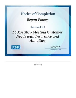 ↑ Fold Here ↑
Notice of Completion
Bryan Power
has completed
LOMA 281 - Meeting Customer
Needs with Insurance and
Annuities
________________________
Completion Date
15/09/2016
 
