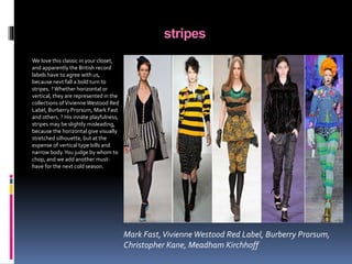 stripes
We love this classic in your closet,
and apparently the British record
labels have to agree with us,
because next fall a bold turn to
stripes. ?Whether horizontal or
vertical, they are represented in the
collections ofVivienneWestood Red
Label, Burberry Prorsum, Mark Fast
and others. ? His innate playfulness,
stripes may be slightly misleading,
because the horizontal give visually
stretched silhouette, but at the
expense of vertical type bills and
narrow body.You judge by whom to
chop, and we add another must-
have for the next cold season.
Mark Fast,Vivienne Westood Red Label, Burberry Prorsum,
Christopher Kane, Meadham Kirchhoff
 