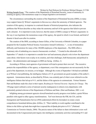 Written by Paul Dickson for Professor Michael Deegan; 2/17/06
Writing Sample Essay: “The creation of the Department of Homeland Security: issues of autonomy in
creating an agency with momentous scope in a unique legislative environment.”
The circumstances surrounding the creation of the Department of Homeland Security (DHS), in many
ways support James Q. Wilson’s arguments in Bureaucracy about the autonomy of federal agencies. The
creation of this agency, in response to a national disaster of historical proportions, also indicates the
problems that Wilson describes as they relate the autonomy and turf of the agencies that failed to prevent
such a disaster. It is important to note, however, that the nature of DHS is unique to Wilson’s arguments: in
the way it was legislated, the momentous scope of the agency, the speed in which it was formed, and kind of
disaster it faced soon after its creation.
The creation of the DHS, according to James Gillies, of the University of British Columbia, in a paper
prepared for the Canadian Political Science Association Annual Conference, “…is one of tremendous
difficulty and frustration for many of the 180,000 employees of the department…The DHS offers a
cautionary tale of embarking on a massive bureaucratic overhaul…” Created in the aftermath of the
September 11th
attacks it is important to consider how turf and autonomy played a role in how the department
came about, what factors were at play in its creation, and what challenges, both bureaucratic and political in
nature – the administrators and managers in DHS are facing. (Gillies, 1)
According to Wilson, most agencies of government will tend to protect their own turf. The executive
protects the responsibilities of the agency, or department, even if the consequences are not necessarily for the
good of the department, its mission, or its budget. Although the events of September 11th had not unfolded
as of Wilson’s last publishing, the intelligence failures of U.S. government are good examples of the author’s
argument. Autonomous desire, as described by Wilson, was certainly part of what is now referred to as the
intelligence failures that led up to 9-11, and the failure of the agencies to communicate. Former Senators
Hart and Rudman made this clear in their report, Roadmap for National Security: Impetus for Change. The
150-page report outlined a series of national security inadequacies in almost every department, with
particularly pointed criticism of the Departments of Defense and State. (Hart and Rudman, 2001: x-xi)
Infighting among government agencies slowed homeland security progress even further; a point Wilson
parallels with regard to other agency transformations. Turf wars between the FBI, the CIA, and the
Immigration and Naturalization Service (INS) undermined efforts by lawmakers to create a more
comprehensive homeland defense plan. (Gillies, 2) “Their inability to work together contributed to the
failure to the follow up leads that might have exposed the al-Qaeda plot prior to 9/11.” (National
Commission on Terrorist Attacks, 2004) The precise nature of the failure to share information is now well
documented in the Congressional joint inquiry into intelligence community activities surrounding 9/11 and
 