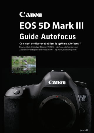 Canon
EOS 5D Mark III
Guide Autofocus
Comment configurer et utiliser le système autofocus ?
Document écrit et réalisé par Sébastien PERSYN – http://www.sebphotonature.com
Avec l’aimable participation de Gerardo Paredes - http://www.pbase.com/gparedes
 