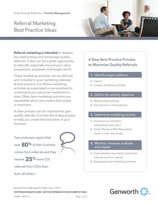 Referral Marketing
Best Practice Ideas
Build Through Referrals I Practice Management
128485 04/27/15
FOR PRODUCER/AGENT USE ONLY. NOT TO BE REPRODUCED FOR OR SHOWN TO PUBLIC.
Page 1 of 4
1 Genworth Practice Management Insights Study, 11/2013
Referral marketing is intended to deepen
key relationships and encourage quality
referrals. It also can be a great opportunity
to educate, especially around your value
proposition, processes and target clients.
These marketing activities can be defined
and included in your marketing calendar.
A best practice is to define marketing
activities as automated or personalized to
understand your personal investment in
time. Often best marketing activities are
repeatable which also means that simple
is important.
A clear process can be important to gain
quality referrals. Consider this 4-step process
to help you create that discipline in your
business.
4-Step Best Practice Process
to Maximize Quality Referrals
A. In-person (i.e. luncheon,
networking event, etc.)
B. Email, Phone or Mail (Newsletter,
check-in call, case study)
3. Determine marketing activity
A. Relationship-building
B. Educational or informational
2. Deﬁne the activity objective
A. Clients
B. Centers of Inﬂuence (COIs)
1. Identify target audience
A. Track whether new clients come from
referrals and from whom
B. Repeate proven marketing activities
4. Monitor, measure, evaluate
and repeat
Top producers report that
over 80% of their business
comes from referrals and they
receive 25%more COI
referrals from COIs than
from all others1
.
 