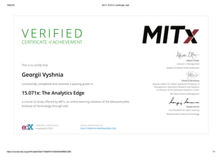 7/8/2016 MITx 15.071x Certificate | edX
https://courses.edx.org/certificates/63a417cfbe874414b9d3be45968c2356 1/1
V E R I F I E D
CERTIFICATE of ACHIEVEMENT
This is to certify that
Georgii Vyshnia
successfully completed and received a passing grade in
15.071x: The Analytics Edge
a course of study oﬀered by MITx, an online learning initiative of the Massachusetts
Institute of Technology through edX.
Allison O’Hair
Lecturer in Management
Stanford Graduate School of Business
Dimitris Bertsimas
Boeing Leaders for Global Operations Professor of
Management, Operations Research and Statistics
Co-Director of the Operations Research Center
MIT Sloan School of Management
Sanjay Sarma
Vice President for Open Learning
Massachusetts Institute of Technology
VERIFIED CERTIFICATE
Issued July 8, 2016
VALID CERTIFICATE ID
63a417cfbe874414b9d3be45968c2356
 