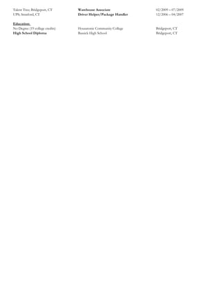 Talent Tree; Bridgeport, CT Warehouse Associate 02/2009 – 07/2009
UPS; Stratford, CT Driver Helper/Package Handler 12/2006 – 04/2007
Education:
No Degree (19 college credits) Housatonic Community College Bridgeport, CT
High School Diploma Bassick High School Bridgeport, CT
 