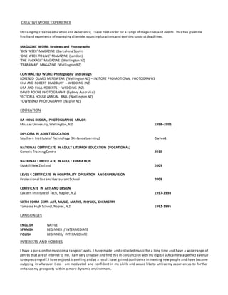 CREATIVE WORK EXPERIENCE
Utilisingmy creativeeducation and experience, I have freelanced for a range of magazines and events. This has given me
firsthand experience of managingclientele,sourcinglocationsand workingto strictdeadlines.
MAGAZINE WORK: Reviews and Photographs
'BCN WEEK' MAGAZINE (Barcelona Spain)
‘ONE WEEK TO LIVE’ MAGAZINE (London)
‘THE PACKAGE’ MAGAZINE (Wellington NZ)
‘TEARAWAY’ MAGAZINE (Wellington NZ)
CONTRACTED WORK: Photography and Design
LORENZO OUMO MENSWEAR (Wellington NZ) – INSTORE PROMOTIONAL PHOTOGRAPHS
KIM AND ROBERT BRADBURY – WEDDING (NZ)
LISA AND PAUL ROBERTS – WEDDING (NZ)
DAVID ROCHE PHOTOGRAPHY (Sydney Australia)
VICTORIA HOUSE ANNUAL BALL (Wellington NZ)
TOWNSEND PHOTOGRAPHY (Napier NZ)
EDUCATION
BA HONS DESIGN, PHOTOGRAPHIC MAJOR
Massey University,Wellington,N.Z 1998–2001
DIPLOMA IN ADULT EDUCATION
Southern Institute of Technology (DistanceLearning) Current
NATIONAL CERTIFICATE IN ADULT LITERACY EDUCATION (VOCATIONAL)
Genesis TrainingCentre 2010
NATIONAL CERTIFICATE IN ADULT EDUCATION
Upskill New Zealand 2009
LEVEL 4 CERTIFICATE IN HOSPITALITY OPERATION AND SUPERVISION
Professional Bar and RestaurantSchool 2009
CERTIFICATE IN ART AND DESIGN
Eastern Institute of Tech, Napier, N.Z 1997-1998
SIXTH FORM CERT: ART, MUSIC, MATHS, PHYSICS, CHEMISTRY
Tamatea High School,Napier, N.Z 1992-1995
LANGUAGES
ENGLISH NATIVE
SPANISH BEGINNER / INTERMEDIATE
POLISH BEGINNER/ INTERMEDIATE
INTERESTS AND HOBBIES
I have a passion for music on a range of levels. I have made and collected music for a long time and have a wide range of
genres that areof interest to me. I am very creative and find this in conjunction with my digital SLRcamera a perfect a venue
to express myself. I have enjoyed travellingand as a result have gained confidence in meeting new people and have become
outgoing in whatever I do. I am motivated and confident in my skills and would like to utilise my experiences to further
enhance my prospects within a more dynamic environment.
 