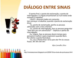 DIÁLOGO ENTRE SINAIS
       O ponto final, o ponto de exclamação, o ponto de
    interrogação e a vírgula encontraram-se num texto onde
    estavam a trabalhar.
       - OLÁ!!!- disseram todos em conjunto.
    Iam começar a trabalhar, quando o ponto de exclamação
    disse:
       - Eu, ponto de exclamação, ponho as pessoas
    admiradas com o meu charme!
       - Eu, ponto de interrogação, faço as pessoas perguntar
    "Será que sou um astronauta?" - explicou o ponto de
    interrogação.
       -Eu, vírgula, faço as pessoas darem tempo para
    pensarem melhor e para respirarem quando lêem.
    Por último o ponto final disse.
       - Eu, sou o Ponto final. Sirvo para dar fim às vossas
    frases. Ah! Ah! Ah! Ah!
                                        Rita Carvalho Alves

in:
http://viveraescrever.blogspot.com/2009/10/os-sinais-de-pontuacao.html
 