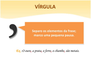 VÍRGULA



             Separo os elementos da frase;
              marco uma pequena pausa.



Ex. :O ouro, a prata, o ferro, o chumbo, são metais.
 