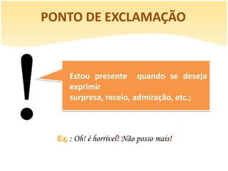 PONTO DE EXCLAMAÇÃO



      Estou presente quando se deseja
      exprimir
      surpresa, receio, admiração, etc.;



  Ex. : Oh! é horrível! Não posso mais!
 