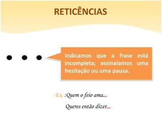 RETICÊNCIAS



    Indicamos que a frase está
    incompleta; assinalamos uma
    hesitação ou uma pausa.


Ex. :Quem o feio ama...
    Queres então dizer...
 