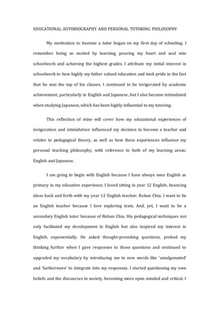 EDUCATIONAL AUTOBIOGRAPHY AND PERSONAL TUTORING PHILOSOPHY
My motivation to become a tutor began on my first day of schooling. I
remember being so excited by learning, pouring my heart and soul into
schoolwork and achieving the highest grades. I attribute my initial interest in
schoolwork to how highly my father valued education and took pride in the fact
that he was the top of his classes. I continued to be invigorated by academic
achievement, particularly in English and Japanese, but I also became intimidated
when studying Japanese, which has been highly influential to my tutoring.
This reflection of mine will cover how my educational experiences of
invigoration and intimidation influenced my decision to become a teacher and
relates to pedagogical theory, as well as how these experiences influence my
personal teaching philosophy, with reference to both of my learning areas;
English and Japanese.
I am going to begin with English because I have always seen English as
primary in my educative experience. I loved sitting in year 12 English, bouncing
ideas back and forth with my year 12 English teacher; Rohan Chiu. I want to be
an English teacher because I love exploring texts. And, yet, I want to be a
secondary English tutor because of Rohan Chiu. His pedagogical techniques not
only facilitated my development in English but also inspired my interest in
English, exponentially. He asked thought-provoking questions, probed my
thinking further when I gave responses to those questions and continued to
upgraded my vocabulary by introducing me to new words like ‘amalgamated’
and ‘furthermore’ to integrate into my responses. I started questioning my own
beliefs and the discourses in society, becoming more open minded and critical. I
 