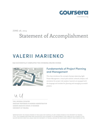 coursera.org
Statement of Accomplishment
JUNE 08, 2015
VALERII MARIENKO
HAS SUCCESSFULLY COMPLETED THE COURSERA ONLINE COURSE
Fundamentals of Project Planning
and Management
This class introduces the concepts of project planning, Agile
Project Management, critical path method, network analysis, and
simulation for project risk analysis. Learners are equipped with
the language and mindset for planning and managing successful
projects.
YAEL GRUSHKA-COCKAYNE
ASSISTANT PROFESSOR OF BUSINESS ADMINISTRATION
DARDEN GRADUATE SCHOOL OF BUSINESS
UNIVERSITY OF VIRGINIA
IMPORTANT NOTE: THE ONLINE OFFERING OF THIS CLASS IS NOT IDENTICAL TO ANY COURSE OFFERED AT THE UNIVERSITY OF VIRGINIA
("UVA"). THE COURSERA PARTICIPANT WHO HAS RECEIVED THIS STATEMENT OF ACCOMPLISHMENT IS NOT ENROLLED AS A STUDENT AT UVA,
HAS NOT RECEIVED CREDIT OR A GRADE FROM THE UNIVERSITY OF VIRGINIA, NOR HAS THE PARTICIPANT'S IDENTITY BEEN VERIFIED BY UVA.
 