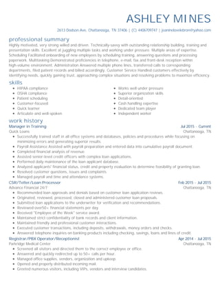 professional summary
skills
work history
ASHLEY MINES
2613 Dodson Ave, Chattanooga, TN 37406 | (C) 4406709747 | jeaninelovelebron@yahoo.com
Highly motivated, very strong willed and driven. Technically-savvy with outstanding relationship building, training and
presentation skills. Excellent at juggling multiple tasks and working under pressure. Multiple areas of expertise.
Scheduling Facilitated onboarding of new employees by scheduling training, answering questions and processing
paperwork. Multitasking Demonstrated proficiencies in telephone, e-mail, fax and front-desk reception within
high-volume environment. Administration Answered multiple phone lines, transferred calls to corresponding
departments, filed patient records and billed accordingly. Customer Service Handled customers effectively by
identifying needs, quickly gaining trust, approaching complex situations and resolving problems to maximize efficiency.
HIPAA compliance
OSHA compliance
Patient scheduling
Customer-focused
Quick learner
Articulate and well-spoken
Works well under pressure
Superior organization skills
Detail-oriented
Cash handling expertise
Dedicated team player
Independent worker
Jul 2015 - Current
Chattanooga, TN
Manager in Training
Quick Loans
Successfully trained staff in all office systems and databases, policies and procedures while focusing on
minimizing errors and generating superior results.
Payroll Assistance Assisted with payroll preparation and entered data into cumulative payroll document.
Completed financial analysis of revenue.
Assisted senior-level credit officers with complex loan applications.
Performed daily maintenance of the loan applicant database.
Analyzed applicants' financial status, credit and property evaluation to determine feasibility of granting loan.
Resolved customer questions, issues and complaints.
Managed payroll and time and attendance systems.
Feb 2015 - Jul 2015
Chattanooga, TN
CSR/Teller/Loan Processor
Advance Financial 24/7
Recommended loan approvals and denials based on customer loan application reviews.
Originated, reviewed, processed, closed and administered customer loan proposals.
Submitted loan applications to the underwriter for verification and recommendations.
Reviewed over50+ financial statements per day.
Received "Employee of the Week" service award.
Maintained strict confidentiality of bank records and client information.
Maintained friendly and professional customer interactions.
Executed customer transactions, including deposits, withdrawals, money orders and checks.
Answered telephone inquiries on banking products including checking, savings, loans and lines of credit.
Apr 2014 - Jul 2015
Chattanooga, TN
Registrar/PBX Operator/Receptionist
Parkridge Medical Center
Screened all visitors and directed them to the correct employee or office.
Answered and quickly redirected up to 50+ calls per hour.
Managed office supplies, vendors, organization and upkeep.
Opened and properly distributed incoming mail.
Greeted numerous visitors, including VIPs, vendors and interview candidates.
 