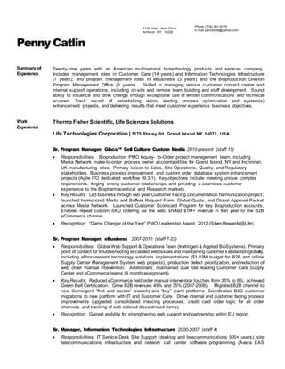 Penny Catlin
Summary of
Experience
Twenty-nine years with an American multinational biotechnology products and services company.
Includes management roles in Customer Care (14 years) and Information Technologies Infrastructure
(7 years); and program management roles in eBusiness (3 years) and the Bioproduction Division
Program Management Office (5 years). Skilled in managing various customer contact center and
internal support operations, including on-site and remote team building and staff development. Sound
ability to influence and drive change through exceptional use of written communications and technical
acumen. Track record of establishing vision, leading process optimization and system(s)
enhancement projects, and delivering results that meet customer experience business objectives.
Work
Experience
Thermo Fisher Scientific, Life Sciences Solutions
Life Technologies Corporation | 3175 Staley Rd. Grand Island NY 14072, USA
Sr. Program Manager, Gibco™ Cell Culture Custom Media 2010-present (staff 15)
 Responsibilities: Bioproduction PMO Inquiry- to-Order project management team, including
Media Network make-to-order process owner accountabilities for Grand Island, NY and Inchinnan,
UK manufacturing sites. Primary liaison to Sales, Site Operations, Quality, and Regulatory
stakeholders. Business process improvement and custom order database system enhancement
projects (Agile ITO dedicated workflow v9.3.1). Key objectives include meeting unique complex
requirements, forging strong customer relationships and providing a seamless customer
experience to the Biopharmaceutical and Research markets.
 Key Results: Led business through two year Customer Facing Documentation harmonization project;
launched harmonized Media and Buffers Request Form, Global Quote, and Global Approval Packet
across Media Network. Launched Customer Scorecard Program for key Bioproduction accounts,
Enabled repeat custom SKU ordering via the web; shifted $1M+ revenue in first year to the B2B
eCommerce channel.
 Recognition: “Game Changer of the Year” PMO Leadership Award, 2012 (Silver-Rewards@Life).
Sr. Program Manager, eBusiness 2007-2010 (staff 7-23)
 Responsibilities: Global Web Support & Operations Team (Invitrogen & Applied BioSystems). Primary
point of contact for troubleshooting escalated web issues and maintaining customer satisfaction globally,
including eProcurement technology solutions implementations ($1.03M budget for B2B and online
Supply Center Management System web projects), production defect prioritization, and reduction of
web order manual intervention. Additionally, maintained dual role leading Customer Care Supply
Center and eCommerce teams (9 month assignment).
 Key Results: Reduced eCommerce held order manual intervention touches from 35% to 8%; achieved
Green Belt Certification. Grew B2B revenues 49% and 35% (2007-2008). Migrated B2B channel to
new Comergent “find and decide” (search) and “buy” (cart) platforms. Coordinated B2C customer
migrations to new platform with IT and Customer Care. Drove internal and customer facing process
improvements (upgraded consolidated invoicing processes, credit card order logic for all order
channels, and tracking of web ordered discontinued items).
 Recognition: Gained visibility for strengthening web support and partnership within EU region.
Sr. Manager, Information Technologies Infrastructure 2000-2007 (staff 4)
 Responsibilities: IT Service Desk Site Support (desktop and telecommunications 500+ users); site
telecommunications infrastructure and network call center software programming (Avaya EAS
Phone (716) 481-8179
E-mail pec42506@y ahoo.com
4124 Deer Lakes Driv e
Amherst, NY 14228
 