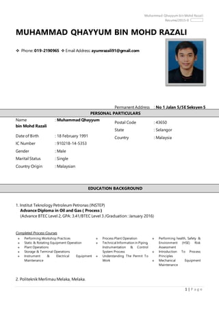 Muhammad Qhayyum bin Mohd Razali
Resume/2015-0
1 | P a g e
MUHAMMAD QHAYYUM BIN MOHD RAZALI
 Phone: 019-2190965  Email Address: ayumrazali91@gmail.com
Name : Muhammad Qhayyum
bin Mohd Razali
Date of Birth : 18 February 1991
IC Number : 910218-14-5353
Gender : Male
Marital Status : Single
Country Origin : Malaysian
1. Institut Teknology Petroleum Petronas (INSTEP)
Advance Diploma in Oil and Gas ( Process )
(Advance BTEC Level 2, GPA: 3.41/BTEC Level 3 /Graduation : January 2016)
Completed Process Courses
 Performing Workshop Practices
 Static & Rotating Equipment Operation
 Plant Operations
 Storage & Terminal Operations
 Instrument & Electrical Equipment
Maintenance
 Process Plant Operation
 Technical Information in Piping,
Instrumentation & Control
System Process
 Understanding The Permit To
Work
 Performing health, Safety &
Environment (HSE) Risk
Assessment
 Introduction To Process
Principles
 Mechanical Equipment
Maintenance
2. Politeknik Merlimau Melaka, Melaka.
Permanent Address : No 1 Jalan 5/5E Seksyen 5
City : Bandar Baru Bangi
Postal Code : 43650
State : Selangor
Country : Malaysia
PERSONAL PARTICULARS
EDUCATION BACKGROUND
 