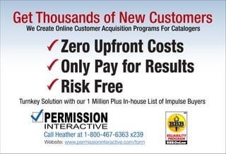 Website: www.permissioninteractive.com/form
Turnkey Solution with our 1 Million Plus In-house List of Impulse Buyers
Zero Upfront Costs
Only Pay for Results
Risk Free
We Create Online Customer Acquisition Programs For Catalogers
Get Thousands of New Customers
Call Heather at 1-800-467-6363 x239
 