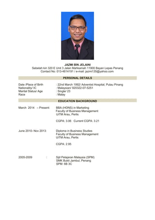 JAZMI BIN JELAINI
Sebelah kiri 320 E Unit 3 Jalan Mahkamah 11900 Bayan Lepas Penang
Contact No: 013-4814191 / e-mail: jazmi135@yahoo.com
PERSONAL DETAILS
Date /Place of Birth : 22nd March 1992/ Adventist Hospital, Pulau Pinang
Nationality/ IC : Malaysian/ 920322-07-5251
Marital Status/ Age : Single/ 23
Race : Malay
EDUCATION BACKGROUND
March 2014 – Present: BBA (HONS) in Marketing
Faculty of Business Management
UiTM Arau, Perlis
CGPA: 3.06 Current CGPA: 3.21
June 2010- Nov 2013: Diploma in Business Studies
Faculty of Business Management
UiTM Arau, Perlis
CGPA: 2.95
2005-2009 : Sijil Pelajaran Malaysia (SPM)
SMK Bukit Jambul, Penang
SPM: 6B 3C
 