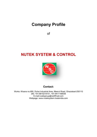 Company Profile
of
NUTEK SYSTEM & CONTROL
Contact:
Works: Khasra no.680, Duhai Industrial Area, Meerut Road, Ghaziabad-250110
(M): +91-9810219151, +91-9411166636
E-mail:nutekgroup@rediffmail.com
Webpage: www.nuteksystem.tradeindia.com
 