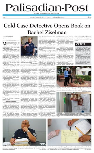 Palisadian-PostServing the Community Since 1928
Page 1 $1.50Thursday, August 6, 2015 ◆ Pacific Palisades, California
Cold Case Detective Opens Book on
Rachel Ziselman
By JACQUELINE PRIMO
Reporter
Part 5 in a Series
M
ost people have photos of their
family and loved ones on their
desks at work—LAPD Detec-
tive Luis Rivera has a photo of 11-year-old
smiling, blue-eyed, blonde-haired Rachel
Hanna Ziselman on his.
Paper-clipped beneath her photo is a
“Missing Person” bulletin featuring Rachel
from the National Missing and Unidentified
Persons System.
Rachel has been missing from Pacific
Palisades since she disappeared on the af-
ternoon of Sept. 5, 1977 while walking from
Hughes Market (now Ralphs), headed to
her home on the 1000 block of Monument.
Rivera, a detective in the Cold Case
Homicide Unit of the Robbery Homicide
Division (RHD), has had custody of her
case since 2012.
Rachel’s disappearance is one of two
missing persons cases in Rivera’s custo-
dy—alongside nearly 50 cold case homi-
cides.
Follow a maze of corridors, elevators
and stairways through the massive down-
town LAPD station (with police escort and
the right set of keys and fingerprints, of
course), and you arrive at the RHD. There,
behind multiple sets of locked doors and on
a long line of industrial shelving, Rachel
Ziselman’s case book sits among hundreds,
if not thousands, of others.
Rachel’s photo is taped to the inside
cover of the binder—a constant remind-
er that the papers, photographs, interview
notes and newspaper clippings in the book
concern a real person, and not just a name
on a shelf, Rivera told the Palisadian-Post
during an interview at the station.
“When it’s a child victim…we spare no
expense. We do the most we can,” Rivera,
52, said solemnly but with a matter-of-fact-
ness that comes from 26 years with LAPD
and the resulting awareness of how callous
people can be.
Rivera worked as a homicide detective
from 2001-2008 when he switched to cold
cases.
“The only dead bodies I see now are
pictures,” he added.
PERSONS OF INTEREST
Despite how large Rachel’s case book
is (roughly five inches thick), Rivera ac-
knowledged that investigators have very
little to go on regarding what happened to
the bubbly girl after she was last seen walk-
ing home with groceries on Monument that
sunny afternoon when she seemingly van-
ished just short of her home.
“The Bay Theatre near Monument,
according to this information, is where she
was seen and [told a witness] that she was
having difficulty carrying the grocery bag,”
Rivera said, looking at a page of notes in
the book.
Rivera said the witness saw Rachel
about 100 yards from her house, close to the
underground parking garage by the medical
building on Monument.
“Then she disappears, and that’s it.
That’s all you have,” Rivera said. “We had
a missing person and there was no evidence
of a crime, no physical evidence, other than
she’s there one minute and gone the next…
[Investigators] could never come up with
anything at all and basically that’s when the
case went cold.”
Rivera said from that point on, detec-
tives and law enforcement have been work-
ing to compile information on criminals
who are known to have been active in or
around the Palisades at the time of Rachel’s
disappearance.
“A person becomes a ‘person of inter-
est’ in this case if they were actively com-
mitting crimes against children (or young
adults) and/or suspected of kidnapping,
sexual assault or child annoying [in the area
before or after the crime]. Sometimes all of
these take place at the same time,” Rivera
said.
The Department of Justice started
tracking registered sex offenders in the
1940s, and Rivera said that testing DNA
from the ’60s and ’70s is not uncommon in
these investigations.
“In this case we don’t have any evi-
dence at the scene or witnesses [to a crime].
We rely on the probability that [Rachel] did
not leave the area of her own free will. And
since she has not been found, we have to
assume that a crime has occurred, although
we don’t know if it’s murder,” Rivera told
the Post.
One of the “persons of interest” in the
case, however, is convicted serial killer
Rodney Alcala, who Rivera said has been
a person of interest since Rachel disap-
peared (Alcala was a registered sex of-
fender at the time).
Alcala is currently serving a death row
sentence at San Quentin State Prison for,
among others murders, the kidnapping and
murder of 12-year-old Huntington Beach
resident Robin Samsoe in 1979.
A booking photo of Alcala from 2003
is among the pages of Rachel’s casebook,
along with information on dozens of other
area criminals active at the time of her dis-
appearance.
“Rodney Alcala is a person of interest
because of the Huntington Beach case,”
Rivera said in reference to Robin Samsoe’s
murder. “Although we have nothing to date
showing that he was near the scene of Ra-
chel’s disappearance.”
Rivera confirmed that he and his part-
ner, Detective Veronica Conrado, have
possession of a photo that was taken at the
Village Green a few weeks before Rachel
disappeared. Rivera, who collected the pho-
to from its owner in April of this year, said
the photo’s owner claims the photo may
have been taken by “someone who’s incar-
cerated right now.”
The photo has been sent out to the DNA
lab and criminologists to be tested for fin-
gerprints and swabbed for DNA.
“It may turn out to have no prints or
anything,” Rivera acknowledged.
Former Palisadian Lisa Sutton be-
lieves the photo taken of her and friend Lin-
da Frasier on the Village Green in 1979,
when they were teenagers, may have been
taken by Rodney Alcala—who was known
for passing himself off as a photographer as
a way to lure young women to go with him.
This possibility prompted Sutton to contact
LAPD in April and hand over the photo for
analysis.
“The photograph that was released to
the police will have to be examined before
we can determine if [Alcala] is the person
who took the photo and gave it to the wit-
ness,” Rivera said of Sutton’s suspicion.
“We have no positive identification
from the witness at this time.”
Rivera confirmed that information on
Alcala has been in Rachel’s casebook since
1977, including newspaper clippings.
Now that Sutton claims she may have
encountered Alcala in the Palisades short-
ly before Rachel’s disappearance, Rivera
said he wants to interview Alcala and get
access to the hundreds of photos that were
found in a Seattle storage locker (under Al-
cala’s name) in July of 1979 to see if the
photos contain any images of Rachel or the
Palisades. The photos are currently in the
possession of the Huntington Beach Police
Department.
“I don’t know what [Alcala] will say,
since he has been convicted and sentenced
in the murder case from Huntington Beach,”
said Rivera, who is trying to get an inter-
view with Alcala at San Quentin.
“He is in custody and there are legal
steps I have to take to be able to interview
him. Ultimately, it’s up to him. Since a wit-
ness places someone believed to look like
Alcala near the scene, I have to follow the
lead to its conclusion,” he added.
Alcala was never interviewed about
Rachel, Rivera said. And while detectives
are looking into all possibilities, including
that Rachel was killed, she is officially list-
ed as a missing person.
“In order for us to classify this as a ho-
micide, we have to have credible informa-
tion that it was a homicide. You hear all the
time about kids who get snatched and 30
years later are found,” Rivera said.
“How can we classify something into
homicide without evidence?”
The DNA databank includes samples
from Rachel’s deceased parents, which
could be used to identify any physical re-
mains that may be found. The databank also
includes the DNA of convicted criminals.
All the case needs now is physical evi-
dence to link one to the other.
Still, while Rachel Ziselman has been
missing for 38 years, neither her family
nor her hometown of Pacific Palisades has
given up hope that she will either be safely
returned, or that a criminal will be brought
to justice.
Detective Luis Rivera, LAPD Cold Case
Homicide Unit RHD, holds up a photo of
11-year-old Palisadian Rachel Ziselman,
who disappeared on September 5, 1977
while on her way home from Hughes
Market in Pacific Palisades.
Photo: Logan Lemmon
Palisadians Aleksandar Pavlović and Rick Brissen, Ralphs employees and amateur
sleuths who have been looking into Rachel Ziselman’s disappearance, stand at the
intersection of Sunset and Monument near where Rachel was last seen.
Rich Schmitt/Staff Photographer
Detective Rivera points at a sketched map of Monument St. in Pacific Palisades, indicating where Rachel
was last seen on Sept. 5, 1977 and its proximity to her home, about 100 yards away. Rachel has never been
seen since and no clues have ever been found regarding her disappearance. 	 Photo: Logan Lemmon
A photograph of a smiling Rachel Ziselman is paper-clipped in front of a Missing
Person bulletin issued after her disappearance from the Palisades on Sept. 5, 1977.
Detective Rivera keeps both tacked to the walls of his cubicle in the downtown LAPD
building.				 		 Photo: Logan Lemmon
Detective Rivera sits with Rachel Ziselman’s case book during an interview with the Palisadian-Post. The
book contains newspaper clippings and information on known criminals who were active in the area at
the time of her disappearance.							 Photo: Logan Lemmon
Update
Since the Post ran parts 1-4
of the series on Rachel’s disap-
pearance, a person who lived in
the Palisades at the time said she
saw groceries on the ground and
sidewalk near the parking garage
on Monument on the day Rachel
went missing.
LAPD Detective Luis Rivera
said this story sounded familiar,
but without having the grocery
bag to test for DNA or finger-
prints (the grocery bag was never
found), investigators still have no
physical evidence to go on.
 