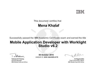 Dr Naguib Attia
Chief Technology Officer
IBM Middle East and Africa
This document certifies that
Successfully passed the IBM Academic Certificate exam and earned the title
UNIQUE ID
Takreem El-Tohamy
General Manager
IBM Middle East and Africa
Mena Khalaf
05 October 2015
Mobile Application Developer with Worklight
Studio v6.2
2439-1444-0493-4178
Digitally signed by
IBM MEA
University
Date: 2015.10.05
15:22:26 CEST
Reason: Passed
test
Location: MEA
Portal Exams
Signat
 