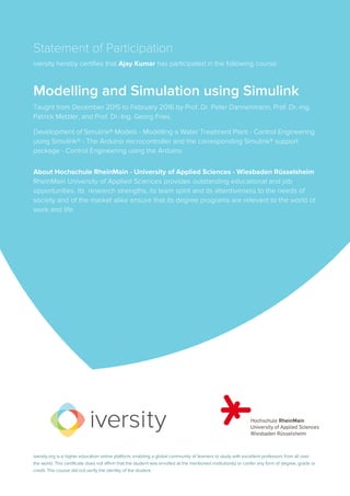 Statement of Participation
iversity hereby certifies that Ajay Kumar has participated in the following course:
Modelling and Simulation using Simulink
Taught from December 2015 to February 2016 by Prof. Dr. Peter Dannenmann, Prof. Dr.-Ing.
Patrick Metzler, and Prof. Dr.-Ing. Georg Fries.
Development of Simulink® Models - Modelling a Water Treatment Plant - Control Engineering
using Simulink® - The Arduino microcontroller and the corresponding Simulink® support
package - Control Engineering using the Arduino
About Hochschule RheinMain - University of Applied Sciences - Wiesbaden Rüsselsheim
RheinMain University of Applied Sciences provides outstanding educational and job
opportunities. Its research strengths, its team spirit and its attentiveness to the needs of
society and of the market alike ensure that its degree programs are relevant to the world of
work and life.
iversity.org is a higher education online platform, enabling a global community of learners to study with excellent professors from all over
the world. This certificate does not affirm that the student was enrolled at the mentioned institution(s) or confer any form of degree, grade or
credit. The course did not verify the identity of the student.
 