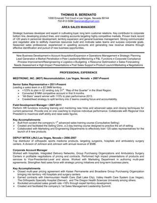 resume
THOMAS B. BERENATO
1008 Emerald Tint Court  Las Vegas, Nevada 89144
702-812-5086 tberenato@gmail.com
AREA SALES MANAGER
Strategic business developer and expert in cultivating loyal, long term customer relations. Key contributor to corporate
bottom line, developing product lines, and creating accounts targeting highly competitive markets. Proven track record
of +20 years in personnel development, territory expansion and general business management. Strong communicator
and negotiator able to skillfully maximize resources build and motivate sales teams and surpass corporate goals.
Seasoned sales professional, experienced in upselling accounts and generating new revenue streams through
effective identification and pursuit of new business opportunities.
New Business Development  Account Acquisition/Expansion  Operations Management  Strategic Planning
Lead Generation  Market Penetration  Peer Leadership/Mentoring  P&L Functions  Corporate Compliance
Process Improvement/Reengineering  Logistics  Budgeting  Resource Optimization  Sales Forecasting
Needs Assessment  High-Impact Presentations  Post Sales Support  Product Launch/Marketing  Negotiations
PROFESSIONAL EXPERIENCE
MEDTRONIC, INC. (MDT) Neuromodulation, Las Vegas, Nevada  2007-Present
Senior Sales Representative  2011-Present
Leading a sales team in a $2.5MM territory.
 +123% to plan in Q1 ending July 31
st
. “Rep of the Quarter” in the West Region.
 Converted $1MM competitive account in first 9 months.
 “All-Stars” award winner with 115% to plan performance 2013.
 Created/lead strategy to split territory into 2 teams creating focus and accountability.
Field Development Manager • 2007-2011
Perform HR functions including training and mentoring new hires and advanced sales and closing techniques for
current personnel. Provide one on one coaching to improve individual performance. Collaborate with Regional Vice
President to maximize staff ability and raise sales figures.
Key Accomplishments
 Built from scratch the company’s 1
st
advanced sales training course (Consultative Selling).
 Created and facilitated the Selling Clinic, a 2-day training course designed to practice the art of selling.
 Collaborated with Marketing and Engineering Departments to effectively train 120 sales representatives for the
launch of 4 new products.
DEPUY MITEK (JNJ) Las Vegas, Nevada  2006-2007
Top distributor of orthopedic sports medicine products, targeting surgeons, hospitals and ambulatory surgery
centers. A division of Johnson and Johnson with annual revenue of $58B.
Corporate Account Manager
Worked with hospitals, Integrated Delivery Networks, Group Purchasing Organizations and Ambulatory Surgery
Centers in profitable negotiations of pricing and contracts. Performed high impact presentations of products and
services to Vice-Presidential-Level and above. Worked with Marketing Department in authoring multi-year
agreements. Strengthen field sales force with strategic pricing initiatives and long-term business plans.
Key Accomplishments
 Closed multi-year pricing agreement with Kaiser Permanente and Broadlane Group Purchasing Organization
bringing into territory +40 hospitals and surgery centers.
 Earned contracts with Intermountain Health Care (Salt Lake City), Valley Health Care System (Las Vegas),
The Orthopedic Specialty Hospital (Denver), and The Oregon Health Sciences University among others.
 Rocketed annualized sales growth rate +18% through expert territory development.
 Created and facilitated the company’s 1st Sales Management Leadership Summit.
 