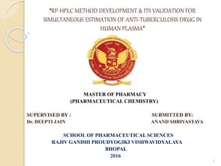 “RP-HPLC METHOD DEVELOPMENT & ITS VALIDATION FOR
SIMULTANEOUS ESTIMATION OF ANTI-TUBERCULOSIS DRUG IN
HUMAN PLASMA”
MASTER OF PHARMACY
(PHARMACEUTICAL CHEMISTRY)
SUPERVISED BY : SUBMITTED BY:
Dr. DEEPTI JAIN ANAND SHRIVASTAVA
SCHOOL OF PHARMACEUTICAL SCIENCES
RAJIV GANDHI PROUDYOGIKI VISHWAVIDYALAYA
BHOPAL
2016
1
 