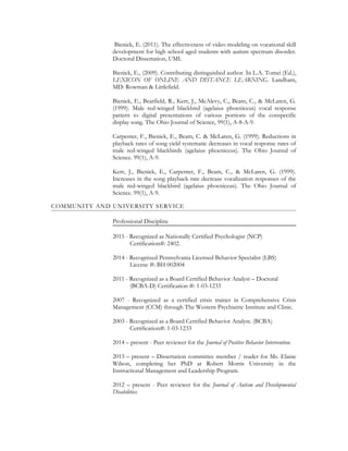 Bieniek, E. (2011). The effectiveness of video modeling on vocational skill
development for high school aged students with autism spectrum disorder.
Doctoral Dissertation, UMI.
Bieniek, E., (2009). Contributing distinguished author. In L.A. Tomei (Ed.),
LEXICON OF ONLINE AND DISTANCE LEARNING. Landham,
MD: Rowman & Littlefield.
Bieniek, E., Bearfield, R., Kerr, J., McAlevy, C., Beam, C., & McLaren, G.
(1999). Male red-winged blackbird (agelaius phoeniceus) vocal response
pattern to digital presentations of various portions of the conspecific
display song. The Ohio Journal of Science, 99(1), A-8-A-9.
Carpenter, F., Bieniek, E., Beam, C. & McLaren, G. (1999). Reductions in
playback rates of song yield systematic decreases in vocal response rates of
male red-winged blackbirds (agelaius phoeniceus). The Ohio Journal of
Science. 99(1), A-9.
Kerr, J., Bieniek, E., Carpenter, F., Beam, C., & McLaren, G. (1999).
Increases in the song playback rate decrease vocalization responses of the
male red-winged blackbird (agelaius phoeniceus). The Ohio Journal of
Science. 99(1), A-9.
COMMUNITY AND UNIVERSITY SERVICE
Professional Discipline
2015 - Recognized as Nationally Certified Psychologist (NCP)
Certification#: 2402.
2014 - Recognized Pennsylvania Licensed Behavior Specialist (LBS)
License #: BH 002004
2011 - Recognized as a Board Certified Behavior Analyst – Doctoral
(BCBA-D) Certification #: 1-03-1233
2007 - Recognized as a certified crisis trainer in Comprehensive Crisis
Management (CCM) through The Western Psychiatric Institute and Clinic.
2003 - Recognized as a Board Certified Behavior Analyst. (BCBA)
Certification#: 1-03-1233
2014 – present - Peer reviewer for the Journal of Positive Behavior Intervention.
2013 – present – Dissertation committee member / reader for Ms. Elaine
Wilson, completing her PhD at Robert Morris University in the
Instructional Management and Leadership Program.
2012 – present - Peer reviewer for the Journal of Autism and Developmental
Disabilities.
 