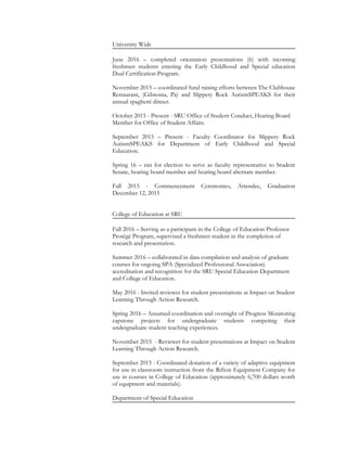 University Wide
June 2016 – completed orientation presentations (6) with incoming
freshmen students entering the Early Childhood and Special education
Dual Certification Program.
November 2015 – coordinated fund raising efforts between The Clubhouse
Restaurant, (Gibsonia, Pa) and Slippery Rock AutismSPEAKS for their
annual spaghetti dinner.
October 2015 - Present - SRU Office of Student Conduct, Hearing Board
Member for Office of Student Affairs.
September 2015 – Present - Faculty Coordinator for Slippery Rock
AutismSPEAKS for Department of Early Childhood and Special
Education.
Spring 16 – ran for election to serve as faculty representative to Student
Senate, hearing board member and hearing board alternate member.
Fall 2015 - Commencement Ceremonies, Attendee, Graduation
December 12, 2015
College of Education at SRU
Fall 2016 – Serving as a participant in the College of Education Professor
Protégé Program, supervised a freshmen student in the completion of
research and presentation.
Summer 2016 – collaborated in data compilation and analysis of graduate
courses for ongoing SPA (Specialized Professional Association)
accreditation and recognition for the SRU Special Education Department
and College of Education.
May 2016 - Invited reviewer for student presentations at Impact on Student
Learning Through Action Research.
Spring 2016 – Assumed coordination and oversight of Progress Monitoring
capstone projects for undergraduate students competing their
undergraduate student teaching experiences.
November 2015 - Reviewer for student presentations at Impact on Student
Learning Through Action Research.
September 2015 - Coordinated donation of a variety of adaptive equipment
for use in classroom instruction from the Rifton Equipment Company for
use in courses in College of Education (approximately 6,700 dollars worth
of equipment and materials).
Department of Special Education
 