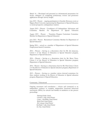 March 16 – Developed and presented an informational presentation for
faculty colleagues on completing probationary reviews and promotion
applications through Activity Insight.
June 2015 - Present - ongoing participation in Saturday Showcase events at
Slippery Rock University representing the Department of Special Education
to recruit prospective undergraduate students.
August 2015 – Present - Coordinator of Undergraduate Advisement and
Committee Member for Department of Special Education
August 2015 - Present - Transition Program Curriculum Committee
Member for Department of Special Education
June 2015 - Present - Recruitment Committee Member for Department of
Special Education
Spring 2016 – served as a member of Department of Special Education
Employment Search Committee.
2016 – Present – Serving as a dissertation chair for Mr. Jim Janacone,
Cohort 1 of the Doctor of Education in Special Education program,
Department of Special Education.
2016 – Present – Serving as a dissertation chair for Mr. Bruce Tinor,
Cohort 2 of the Doctor of Education in Special Education program,
Department of Special Education.
2016 – Present – Serving as a dissertation chair for Ms. Pam Criner, Cohort
2 of the Doctor of Education in Special education program, Department of
Special Education.
2015 – Present – Serving as a member various doctoral committees for
three students working in the Doctor of Education in Special education
program, Department of Special Education.
Community / Educational
Ongoing assessment and consultation – chosen and contracted as an
independent evaluator to complete independent functional behavioral
assessments (FBAs) for schools and families in mediation or due process
proceedings
Pittsburgh Public Schools
Chartiers Valley School District
Canon – MacMillan School District
Bethel Park School District
Mt. Lebanon School District
Red Bank Valley School District
Sto- Rox School District
 