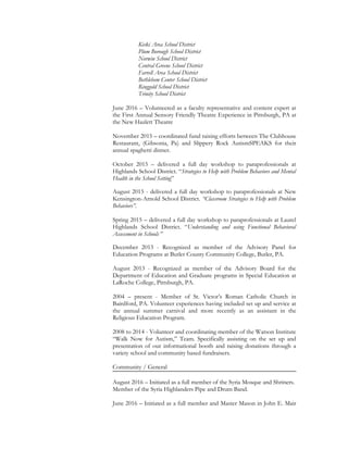 Kiski Area School District
Plum Borough School District
Norwin School District
Central Greene School District
Farrell Area School District
Bethlehem Center School District
Ringgold School District
Trinity School District
June 2016 – Volunteered as a faculty representative and content expert at
the First Annual Sensory Friendly Theatre Experience in Pittsburgh, PA at
the New Hazlett Theatre
November 2015 – coordinated fund raising efforts between The Clubhouse
Restaurant, (Gibsonia, Pa) and Slippery Rock AutismSPEAKS for their
annual spaghetti dinner.
October 2015 – delivered a full day workshop to paraprofessionals at
Highlands School District. “Strategies to Help with Problem Behaviors and Mental
Health in the School Setting”
August 2015 - delivered a full day workshop to paraprofessionals at New
Kensington-Arnold School District. “Classroom Strategies to Help with Problem
Behaviors”.
Spring 2015 – delivered a full day workshop to paraprofessionals at Laurel
Highlands School District. “Understanding and using Functional Behavioral
Assessment in Schools ”
December 2013 - Recognized as member of the Advisory Panel for
Education Programs at Butler County Community College, Butler, PA.
August 2013 - Recognized as member of the Advisory Board for the
Department of Education and Graduate programs in Special Education at
LaRoche College, Pittsburgh, PA.
2004 – present - Member of St. Victor’s Roman Catholic Church in
Bairdford, PA. Volunteer experiences having included set up and service at
the annual summer carnival and more recently as an assistant in the
Religious Education Program.
2008 to 2014 - Volunteer and coordinating member of the Watson Institute
“Walk Now for Autism,” Team. Specifically assisting on the set up and
presentation of our informational booth and raising donations through a
variety school and community based fundraisers.
Community / General
August 2016 – Initiated as a full member of the Syria Mosque and Shriners.
Member of the Syria Highlanders Pipe and Drum Band.
June 2016 – Initiated as a full member and Master Mason in John E. Mair
 