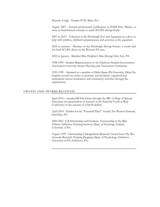 Masonic Lodge , Temple #729, Mars, PA.
August 2007 - Earned professional certification as PADI Dive Master, to
serve as instructional assistant to teach SCUBA diving locally.
2007 to 2013 - Volunteer at the Pittsburgh Zoo and Aquarium as a diver to
help with exhibits, children’s presentations and activities at the aquarium.
2005 to present - Member of the Pittsburgh Diving Society, a social club
for local SCUBA divers in the Western PA area.
2002 to present - Member Blue Dolphin’s Skin Diving Club, Erie, PA.
1998-1999 - Student Representative to the Edinboro Student Government
Association University Senate Planning and Assessment Committee.
1995-1999 - Initiated as a member of Delta Sigma Phi Fraternity, Delta Nu
chapter, served two terms as secretary and president, organized and
maintained various fundraisers and community activities through the
organization.
GRANTS AND AWARDS RECEIVED
April 2016 – awarded ROCK Grant through the SRU College of Special
Education for presentation of research at the National Youth at Risk
Conference in the amount of 1556.00 dollars.
April 2014 - Finalist for the "Essential Piece" Award, The Watson Institute,
Sewickley, PA
2000-2001- Full Scholarship and Graduate Assistantship at the Mid-
Atlantic Addiction Training Institute, Dept. of Sociology, Indiana
University of PA.
August 1999 - Outstanding Undergraduate Research Award from The Bio-
Acoustic Research Training Program, Dept. of Psychology, Edinboro
University of PA, Edinboro, PA.
 