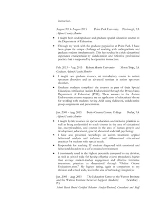 instruction.
August 2013- August 2015 Point Park University Pittsburgh, PA
Adjunct Faculty Member
• I taught both undergraduate and graduate special education courses in
the Department of Education.
• Through my work with the graduate population at Point Park, I have
been given the unique challenge of working with undergraduate and
graduate student simultaneously. This has resulted in a rich educational
experience characterized by collaboration and reflective professional
practice that is supported by best practice instruction.
Feb. 2013 – Aug. 2015 Robert Morris University Moon Twp., PA
Graduate Adjunct Faculty Member
• I taught two graduate courses, an introductory course to autism
spectrum disorders and an advanced seminar in autism spectrum
disorders.
• Graduate students completed the courses as part of their Special
Education certification Autism Endorsement through the Pennsylvania
Department of Education (PDE). These courses in the Autism
Endorsement course sequence are an application of educational theory
for working with students having ASD using fieldwork, collaborative
group assignments and presentation.
Jan. 2009 – Aug. 2015 Butler County Comm. College Butler, PA
Adjunct Faculty Member
• I taught hybrid courses on special education and inclusive practices as
well as being credentialed to teach courses in the area of educational
law, exceptionalities, and courses in the area of human growth and
development, educational, general, abnormal and child psychology.
• I have also presented workshops on autism treatment, applied
behavioral analysis and inclusive and differentiated educational
practices for students with special needs.
• Responsible for teaching 12 students diagnosed with emotional and
behavioral disorders in a self-contained environment
• I consistently rated in the highest percentile compared to my division,
as well as school wide for having effective course procedures, higher
than average student-teacher engagement and effective formative
assessment practices as determined through “Online Course
Evaluations.com.” My highest rating, again in comparison to my
division and school wide, was in the area of technology integration.
Jan. 2005 – Aug. 2015 The Education Center at the Watson Institute
and the Watson Institute Behavior Support Academy Sewickley ,
PA
School Based Board Certified Behavior Analyst-Doctoral, Consultant and Staff
 