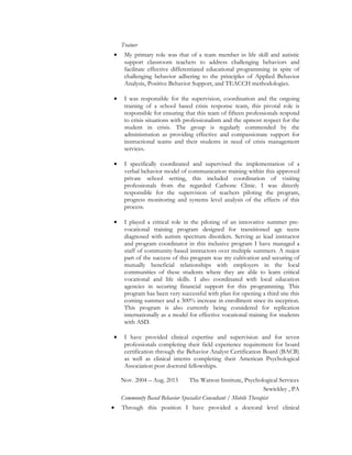 Trainer
• My primary role was that of a team member in life skill and autistic
support classroom teachers to address challenging behaviors and
facilitate effective differentiated educational programming in spite of
challenging behavior adhering to the principles of Applied Behavior
Analysis, Positive Behavior Support, and TEACCH methodologies.
• I was responsible for the supervision, coordination and the ongoing
training of a school based crisis response team, this pivotal role is
responsible for ensuring that this team of fifteen professionals respond
to crisis situations with professionalism and the upmost respect for the
student in crisis. The group is regularly commended by the
administration as providing effective and compassionate support for
instructional teams and their students in need of crisis management
services.
• I specifically coordinated and supervised the implementation of a
verbal behavior model of communication training within this approved
private school setting, this included coordination of visiting
professionals from the regarded Carbone Clinic. I was directly
responsible for the supervision of teachers piloting the program,
progress monitoring and systems level analysis of the effects of this
process.
• I played a critical role in the piloting of an innovative summer pre-
vocational training program designed for transitioned age teens
diagnosed with autism spectrum disorders. Serving as lead instructor
and program coordinator in this inclusive program I have managed a
staff of community-based instructors over multiple summers. A major
part of the success of this program was my cultivation and securing of
mutually beneficial relationships with employers in the local
communities of these students where they are able to learn critical
vocational and life skills. I also coordinated with local education
agencies in securing financial support for this programming. This
program has been very successful with plan for opening a third site this
coming summer and a 300% increase in enrollment since its inception.
This program is also currently being considered for replication
internationally as a model for effective vocational training for students
with ASD.
• I have provided clinical expertise and supervision and for seven
professionals completing their field experience requirement for board
certification through the Behavior Analyst Certification Board (BACB)
as well as clinical interns completing their American Psychological
Association post doctoral fellowships.
Nov. 2004 – Aug. 2015 The Watson Institute, Psychological Services
Sewickley , PA
Community Based Behavior Specialist Consultant / Mobile Therapist
• Through this position I have provided a doctoral level clinical
 