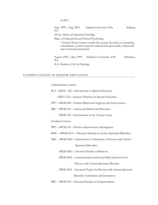in 2011.
Aug. 1999 – Aug. 2001 Indiana University of Pa Indiana,
PA
M.Ed., Masters of Educational Psychology
Dept. of Educational and School Psychology
* Earned 30 post-master credits for courses focused on counseling,
consultation, as well as psycho-educational, personality, behavioral,
and vocational assessment.
August 1995 – May 1999 Edinboro University of Pa Edinboro,
PA
B.A., Bachelor of Arts in Psychology
COURSES TAUGHT IN HIGHER EDUCATION
Undergraduate courses
BC3 - EDUC 232 – Introduction to Special Education
EDUC 235 – Inclusive Practices in Special Education
PPU – SPED 280 – Positive Behavioral Supports and Interventions
SRU – SPED 431 – Autism and Behavioral Disorders
SPED 432 – Interventions in the Content Areas
Graduate Courses
PPU – SPED 535 – Positive Interventions and Supports
RMU – SPED 6075 – Advanced Seminar in Autism Spectrum Disorders
LRC - SPED 5040 – Introduction to Education of Persons with Autism
Spectrum Disorders
SPED 5045 – Advanced Studies in Behavior
SPED 5050 – Communication and Social Skills Instruction for
Persons with Autism Spectrum Disorder
SPED 5055 - Advanced Topics for Persons with Autism Spectrum
Disorder: Curriculum and Instruction
SRU – SPED 602 – Advanced Studies in Exceptionalities
 
