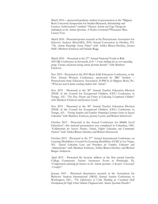 March 2016 – sponsored graduate student in presentation at the “Slippery
Rock University Symposium for Student Research, Scholarship and
Creative Achievement” entitled: “Physical Activity and Yoga Therapy for
Individuals on the Autism Spectrum: A Positive Correlation” Presenter: Miss.
Lauren Yost.
March 2016 - Presented poster research at the Pennsylvania Association for
behavior Analysis (PennABA) 2016 Annual Convention in Hershey, PA:
“The Autism Knowledge Survey Project” with Ashlea Rineer-Hershey, Jessica
Hall*, Matthew Erickson and Natalie Rugg.
March 2016 - Presented at the 27th
Annual National Youth at Risk
(NYAR) Conference in Savannah, GA: “A new challenge for an ever-expanding
group: Trauma and person having autism spectrum disorder.” with Matthew
Erickson.
Nov 2015 - Presented at the 2015 Rock Solid Educators Conference, at the
First Annual Western Conference, sponsored by SRU Student –
Pennsylvania State Education Association (S-PSEA) in Slippery Rock, Pa.:
“What you need to know: teaching students with Autism”.
Nov 2015 - Presented at the 38th
Annual Teacher Education Division
(TED) of the Council for Exceptional Children (CEC) Conference in
Tempe, AZ.: “The Past, Present and Future of Educating Exceptional Children”
with Matthew Erickson and Jeremy Lynch.
Nov 2015 - Presented at the 38th
Annual Teacher Education Division
(TED) of the Council for Exceptional Children (CEC) Conference in
Tempe, AZ.: “Serving Students and Families: Promoting Customer Service in Special
Education” with Matthew Erickson, Jeremy Lynch, and Robert Isherwood
October 2015 - Presented at the Annual Conference for Middle Level
Education”, this national presentation was completed in Columbus, OH.:
“Collaboration for Success: Parents, Schools, Higher Education and Community
Partners” with Ashlea Rineer-Hershey and Robert Isherwood.
October 2015 - Presented at the 37th
Annual International Conference on
Learning Disabilities, Council for Learning Disabilities (CLD) in Las Vegas,
NV. “Special Education Laws and Procedures for Families, Educators and
Administrators” with Matthew Erickson, Ashlea Rineer-Hershey and Richael
Barger-Anderson.
April 2015 - Presented the keynote address at the first annual Laroche
College Community Autism Awareness Event in Pittsburgh, Pa,
“Comprehensive planning for learners on the Autism spectrum: A luxury? A necessity?
A reality?”
January 2011 - Presented dissertation research at the Association for
Behavior Analysis International (ABAI) Annual Autism Conference in
Washington, D.C., “The Effectiveness of Video Modeling on Vocational Skill
Development for High School Students Diagnosed with Autism Spectrum Disorder”.
 