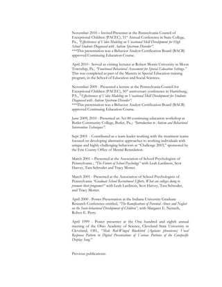 November 2010 – Invited Presenter at the Pennsylvania Council of
Exceptional Children (PACEC), 51st
Annual Conference in State College,
Pa., “Effectiveness of Video Modeling on Vocational Skill Development for High
School Students Diagnosed with Autism Spectrum Disorder”.
***This presentation was a Behavior Analyst Certification Board (BACB)
approved Continuing Education Course.
April 2010 - Served as visiting lecturer at Robert Morris University in Moon
Township, Pa., “Functional Behavioral Assessment for Special Education Settings.”
This was completed as part of the Masters in Special Education training
program, in the School of Education and Social Sciences.
November 2009 - Presented a lecture at the Pennsylvania Council for
Exceptional Children (PACEC), 50th
anniversary conference in Harrisburg,
PA., “Effectiveness of Video Modeling on Vocational Skill Development for Students
Diagnosed with Autism Spectrum Disorder”.
***This presentation was a Behavior Analyst Certification Board (BACB)
approved Continuing Education Course.
June 2009, 2010 - Presented an Act 80 continuing education workshop at
Butler Community College, Butler, Pa.,: “Introduction to Autism and Behavioral
Intervention Techniques”.
Sept 2003 - Contributed as a team leader working with the treatment teams
focused on developing alternative approaches to working individuals with
unique and highly challenging behaviors at “Challenge 2003,” sponsored by
the Erie County Office of Mental Retardation.
March 2001 – Presented at the Association of School Psychologists of
Pennsylvania , “The Future of School Psychology” with Leah Lardinois, Scot
Harvey, Tara Schroder and Tracy Motter.
March 2001 - Presented at the Association of School Psychologists of
Pennsylvania “Graduate School Recruitment Efforts, What are colleges doing to
promote their programs?” with Leah Lardinois, Scot Harvey, Tara Schroder,
and Tracy Motter.
April 2000 - Poster Presentation at the Indiana University Graduate
Research Conference entitled, “The Ramifications of Parental Abuse and Neglect
on the Socio-behavioral Development of Children”, with Margaret E. Nemeth,
Robyn E. Perry.
April 1999 - Poster presenter at the One hundred and eighth annual
meeting of the Ohio Academy of Science, Cleveland State University in
Cleveland, OH., “Male Red-Winged Blackbird (Agelaius phoeniceus) Vocal
Response Pattern to Digital Presentations of Various Portions of the Conspecific
Display Song.”
Previous publications:
 