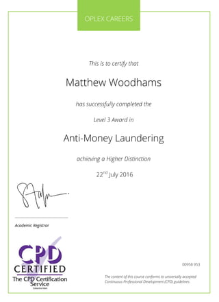 The content of this course conforms to universally accepted
Continuous Professional Development (CPD) guidelines
This is to certify that
Matthew Woodhams
has successfully completed the
Level 3 Award in
Anti-Money Laundering
achieving a Higher Distinction
22nd
July 2016
OPLEX CAREERS
________________________
Academic Registrar
00958 953
 