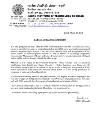 Dated: March 28, 2014
LETTER OF RECOMMENDATION
It is with great pleasure that I write this letter of recommendation for Mr Abhishek Jain who is
known to me for last two years as postgraduate student since 2012 and is applying to your esteemed
university to pursue higher studies. I have taken one course of Integrated Management of Water
Bodies offered to multidisciplinary students as part of Masters of technology programme
Environmental Management of Rivers and Lakes. I found him to be a hardworking and intelligent
student and he performed very well in all the subjects, too.
Abhishek is well versed in Environmental Chemistry related concepts such as: Chemical
Equilibrium, Ionic Equilibrium, Electro Chemistry, Redox Reactions, Acid Based etc. He
demonstrated strong biological background during his studies in Integrated Management of Water
Bodies especially on water quality and pollution related matter. He is also having good hands on
experience in water and soil quality analysis.
With his interdisciplinary approach and good command over English and Hindi language he has
been able to approach field problems differently. His GATE score after graduation has been very
high with 99.18 percentile thus demonstrating his intellectual and scholastic abilities.
He has aptitude for research as well as to learn and endeavor in new research and emerging areas. I
have also found him punctual, dynamic, diligent and very accommodative.
I recommend him for considering highly positively at your institute of higher learning.
(ARUN KUMAR)
Hkkjrh; izkS|ksfxdh laLFkku] #M+dh
O©dfYid ty ÅtkZ dsUnz
#M+dh&247 667] mÙkjk[k.M+] Hkkjr
INDIAN INSTITUTE OF TECHNOLOGY ROORKEE
ALTERNATE HYDRO ENERGY CENTRE
ROORKEE - 247 667 (Uttarakhand), INDIA
Fax : (01332) 273517, 273560, Phone: (01332) 285821
E-mail: akumafah@iitr.ernet.in, aheciitr.ak@gmail.com
Mk0 v#.k dqekj
ps;j izksQslj ¼v{k; ÅtkZ½
,oa eq0oS0v0
Dr. ARUN KUMAR
Chair Professor (Renewable
Energy) and CSO
 