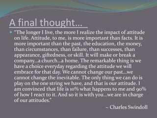 A final thought…
 “The longer I live, the more I realize the impact of attitude
on life. Attitude, to me, is more importa...