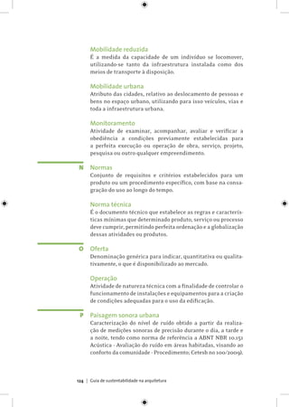 Guia de sustentabilidade na arquitetura124
Mobilidade reduzida
É a medida da capacidade de um indivíduo se locomover,
utilizando-se tanto da infraestrutura instalada como dos
meios de transporte à disposição.
Mobilidade urbana
Atributo das cidades, relativo ao deslocamento de pessoas e
bens no espaço urbano, utilizando para isso veículos, vias e
toda a infraestrutura urbana.
Monitoramento
Atividade de examinar, acompanhar, avaliar e verificar a
obediência a condições previamente estabelecidas para
a perfeita execução ou operação de obra, serviço, projeto,
pesquisa ou outro qualquer empreendimento.
Normas
Conjunto de requisitos e critérios estabelecidos para um
produto ou um procedimento específico, com base na consa-
gração do uso ao longo do tempo.
Norma técnica
É o documento técnico que estabelece as regras e caracterís-
ticas mínimas que determinado produto, serviço ou processo
deve cumprir, permitindo perfeita ordenação e a globalização
dessas atividades ou produtos.
Oferta
Denominação genérica para indicar, quantitativa ou qualita-
tivamente, o que é disponibilizado ao mercado.
Operação
Atividade de natureza técnica com a finalidade de controlar o
funcionamento de instalações e equipamentos para a criação
de condições adequadas para o uso da edificação.
Paisagem sonora urbana
Caracterização do nível de ruído obtido a partir da realiza-
ção de medições sonoras de precisão durante o dia, a tarde e
a noite, tendo como norma de referência a ABNT NBR 10.151
Acústica - Avaliação do ruído em áreas habitadas, visando ao
conforto da comunidade - Procedimento; Cetesb no 100/2009).
N
O
P
 