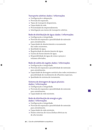 Guia de sustentabilidade na arquitetura26
Transporte coletivo: dados / informações
▪▪ Configuração e adequação.
▪▪ Previsão de expansão.
▪▪ Tipos de transporte disponíveis.
▪▪ Capacidade da rede.
▪▪ Proximidade do empreendimento.
▪▪ Interligação aos meios de transporte coletivo.
Rede de distribuição de água: dados / informações
▪▪ Configuração e integridade.
▪▪ Previsão de expansão e possibilidade de extensão
para atendimento.
▪▪ Capacidade de abastecimento e escoamento
das redes existentes.
▪▪ Qualidade da água.
▪▪ Regularidade do abastecimento de água.
▪▪ Custos do fornecimento de água.
▪▪ Disponibilidade de água de reúso e preços e
volumes ofertados.
Rede de coleta de esgoto: dados / informações
▪▪ Configuração e integridade.
▪▪ Previsão de expansão e possibilidade de extensão
para atendimento.
▪▪ Capacidade de drenagem sanitária das redes existentes e
possibilidade de recebimento de efluentes especiais.
▪▪ Qualidade do sistema de tratamento.
Sistema de drenagem de águas pluviais:
dados / informações
▪▪ Configuração e integridade.
▪▪ Previsão de expansão e possibilidade de extensão
para atendimento.
▪▪ Capacidade da rede existente.
Rede de distribuição de energia e gás:
dados / informações
▪▪ Configuração e integridade.
▪▪ Previsão de expansão e possibilidade de extensão
para atendimento.
▪▪ Capacidade da rede existente.
▪▪ Fontes externas de riscos (linhas elétricas ou
de alta tensão).
 