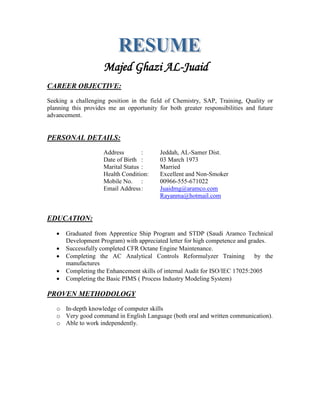 Majed Ghazi AL-Juaid
CAREER OBJECTIVE:
Seeking a challenging position in the field of Chemistry, SAP, Training, Quality or
planning this provides me an opportunity for both greater responsibilities and future
advancement.
PERSONAL DETAILS:
Address : Jeddah, AL-Samer Dist.
Date of Birth : 03 March 1973
Marital Status : Married
Health Condition: Excellent and Non-Smoker
Mobile No. : 00966-555-671022
Email Address: Juaidmg@aramco.com
Rayanma@hotmail.com
EDUCATION:
 Graduated from Apprentice Ship Program and STDP (Saudi Aramco Technical
Development Program) with appreciated letter for high competence and grades.
 Successfully completed CFR Octane Engine Maintenance.
 Completing the AC Analytical Controls Reformulyzer Training by the
manufactures
 Completing the Enhancement skills of internal Audit for ISO/IEC 17025:2005
 Completing the Basic PIMS ( Process Industry Modeling System)
PROVEN METHODOLOGY
o In-depth knowledge of computer skills
o Very good command in English Language (both oral and written communication).
o Able to work independently.
 
