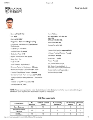 01/07/2016 Degree Audit
https://wish.wis.ntu.edu.sg/pls/webexe/DARS_RESULT_RO.main_display 1/5
Degree Audit
 
 
Name LIM JIAN HUI
Sex Male
Matric U1321609F
Programme Mechanical Engineering
Programme (for registration) Mechanical
Engineering
Student Type Full Time
Student Status Graduate
Graduation Year 2016
Degree classification 2nd Upper
Direct Entry Yes
Study Year G
Study Year (for registration) G
Minimum Period of Candidature 2.5 years
Maximum Period of Candidature 5.0 years
Period of Candidature To­date 3.0 years
Cumulative Grade Point Average (CGPA) 4.05
Total (Grade Point x AU) for CGPA Computation
388.5
Total AU for CGPA Computation 96
Status SATISFACTORY
Home Address
402 HOUGANG AVENUE 10
#06­1174
SINGAPORE 530402.
Home Tel 62808265
Contact Tel 98717423
 
English Proficiency Passed HW0001
In­House Practical Training Passed
Attachment Passed
Attachment Type IO
Project Passed
S/U Option Quota (AU) 9
S/U Option Exercised (AU) 6
(Please refer to 'Courses Registered' table)
Residential Period Required 2.5
Residential Period 3.0
NOTE: Please check your status under Student Attachment in StudentLink whether you are allowed to do your
attachment (even if your status shown here is eligible or not eligible).
AU Requirements 
 
Course Type
AU
Required
Total AU Earned
Todate
AU Currently
Registered
AU Pending
Result
Balance
AU
Core Courses 78 78 0 0 0
Major Prescribed
Electives
12 12 0 0 0
GER­Core 10 10 0 0 0
 