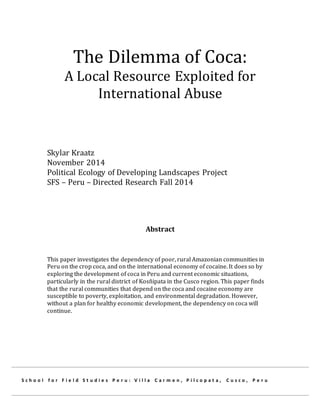 The Dilemma of Coca:
A Local Resource Exploited for
International Abuse
Skylar Kraatz
November 2014
Political Ecology of Developing Landscapes Project
SFS – Peru – Directed Research Fall 2014
Abstract
This paper investigates the dependency of poor, rural Amazonian communities in
Peru on the crop coca, and on the international economy of cocaine. It does so by
exploring the development of coca in Peru and current economic situations,
particularly in the rural district of Kosñipata in the Cusco region. This paper finds
that the rural communities that depend on the coca and cocaine economy are
susceptible to poverty, exploitation, and environmental degradation. However,
without a plan for healthy economic development, the dependency on coca will
continue.
S c h o o l f o r F i e l d S t u d i e s P e r u : V i l l a C a r m e n , P i l c o p a t a , C u s c o , P e r u
 