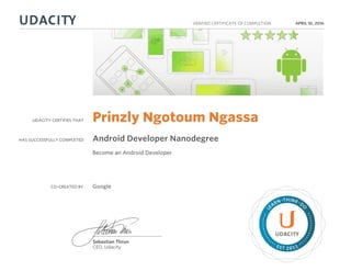 UDACITY CERTIFIES THAT
HAS SUCCESSFULLY COMPLETED
VERIFIED CERTIFICATE OF COMPLETION
L
EARN THINK D
O
EST 2011
Sebastian Thrun
CEO, Udacity
APRIL 10, 2016
Prinzly Ngotoum Ngassa
Android Developer Nanodegree
Become an Android Developer
CO-CREATED BY Google
 